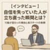 【インタビュー】自信を失っていた人が立ち直った瞬間とは？行動が変わった理由と再スタートの実例